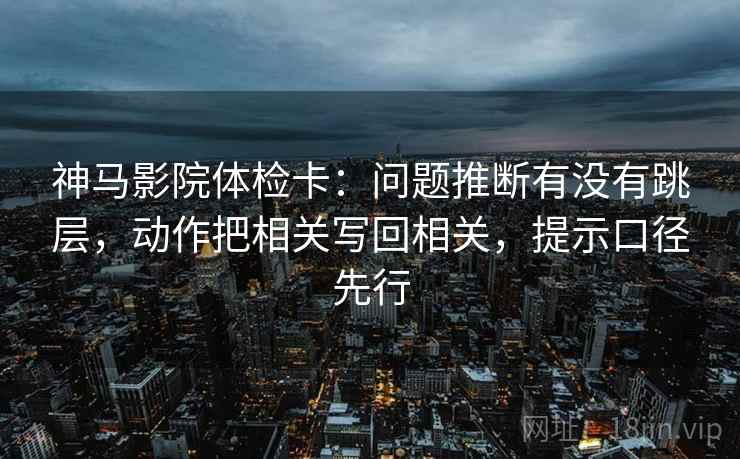 神马影院体检卡：问题推断有没有跳层，动作把相关写回相关，提示口径先行