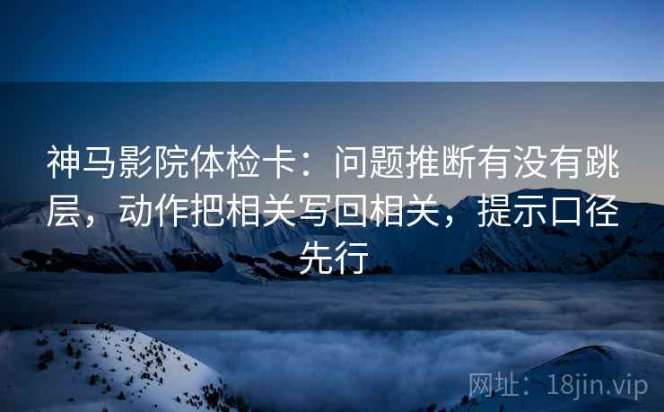 神马影院体检卡：问题推断有没有跳层，动作把相关写回相关，提示口径先行