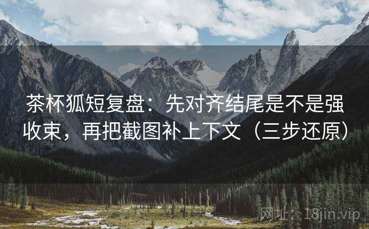 茶杯狐短复盘：先对齐结尾是不是强收束，再把截图补上下文（三步还原）