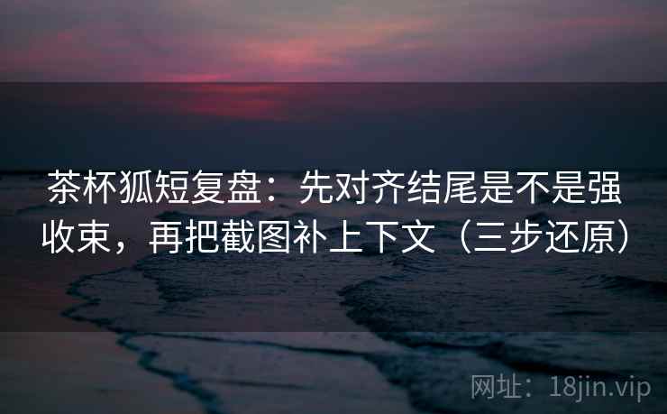 茶杯狐短复盘：先对齐结尾是不是强收束，再把截图补上下文（三步还原）