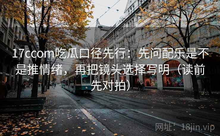 17ccom吃瓜口径先行：先问配乐是不是推情绪，再把镜头选择写明（读前先对拍）
