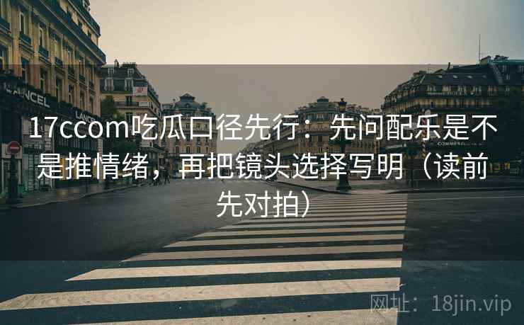 17ccom吃瓜口径先行：先问配乐是不是推情绪，再把镜头选择写明（读前先对拍）