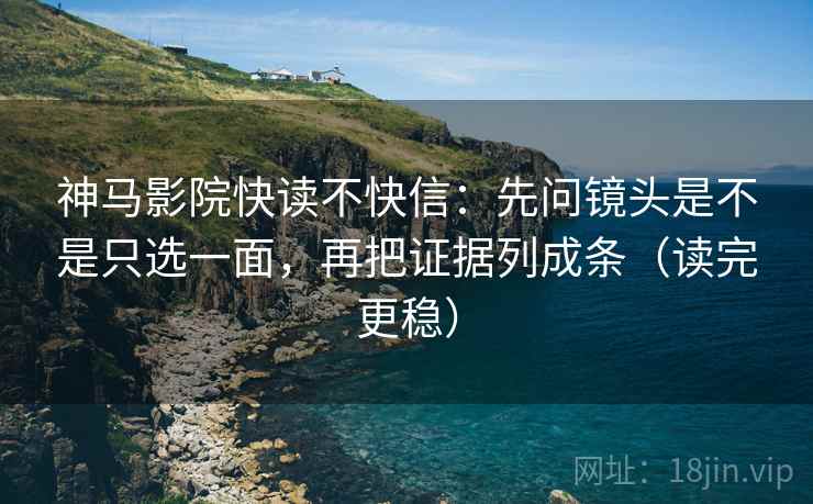 神马影院快读不快信：先问镜头是不是只选一面，再把证据列成条（读完更稳）