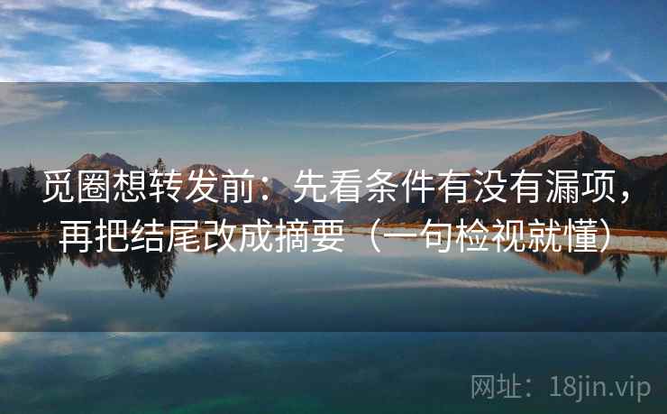 觅圈想转发前：先看条件有没有漏项，再把结尾改成摘要（一句检视就懂）