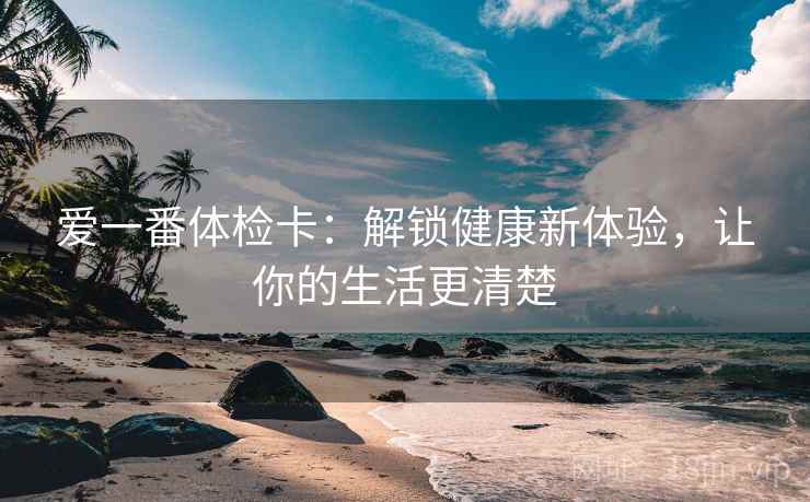 爱一番体检卡：解锁健康新体验，让你的生活更清楚