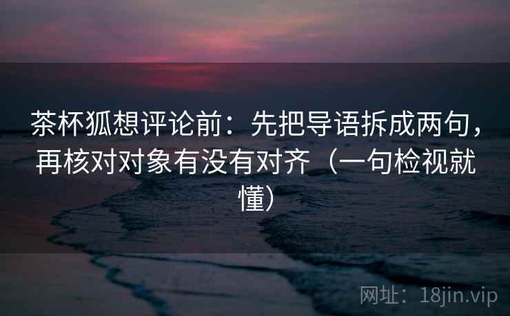 茶杯狐想评论前：先把导语拆成两句，再核对对象有没有对齐（一句检视就懂）