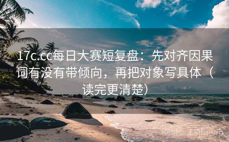 17c.cc每日大赛短复盘：先对齐因果词有没有带倾向，再把对象写具体（读完更清楚）