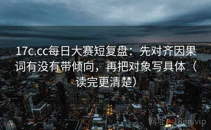 17c.cc每日大赛短复盘：先对齐因果词有没有带倾向，再把对象写具体（读完更清楚）