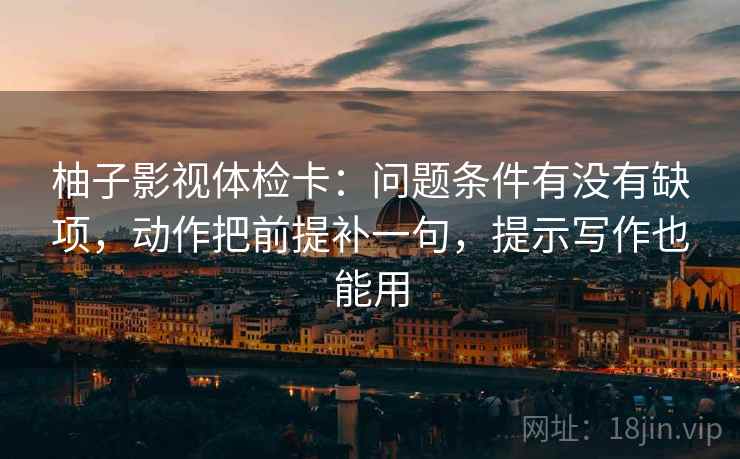 柚子影视体检卡：问题条件有没有缺项，动作把前提补一句，提示写作也能用