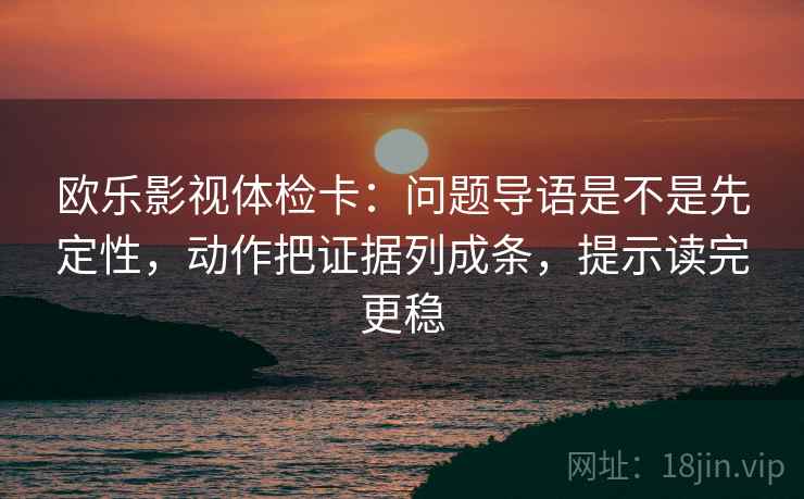 欧乐影视体检卡：问题导语是不是先定性，动作把证据列成条，提示读完更稳