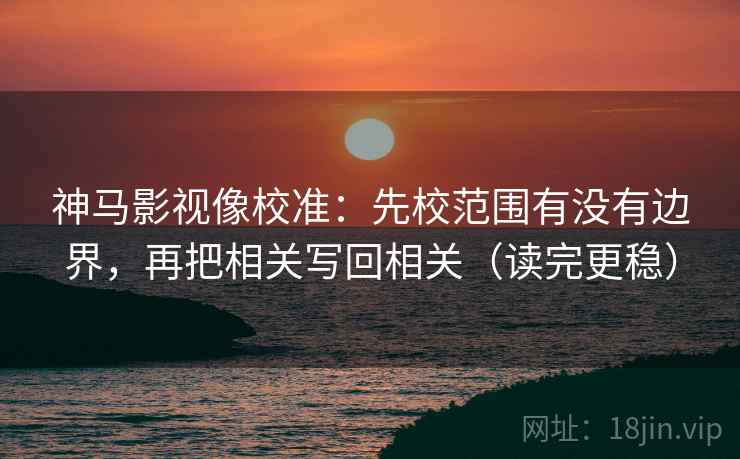 神马影视像校准：先校范围有没有边界，再把相关写回相关（读完更稳）
